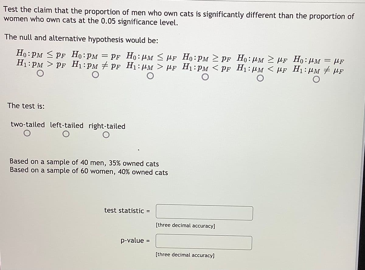Test the claim that the proportion of men who own cats is significantly different than the proportion of
women who own cats at the 0.05 significance level.
The null and alternative hypothesis would be:
Ho:PM < PF Ho:PM = PF Ho:µM < HF Ho:PM 2 PF H:HM 2 HF Ho:HM = µF
H1:PM > PF H1:PM PF H1:HM > µF H1:PM < PF H1: HM < HF H1: HM # µF
The test is:
two-tailed left-tailed right-tailed
Based on a sample of 40 men, 35% owned cats
Based on a sample of 60 women, 40% owned cats
test statistic =
[three decimal accuracy]
p-value :
%3D
[three decimal accuracy]
