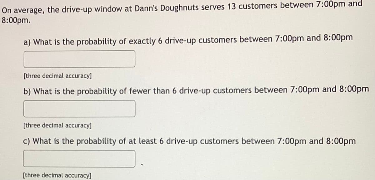 On average, the drive-up window at Dann's Doughnuts serves 13 customers between 7:00pm and
8:00pm.
a) What is the probability of exactly 6 drive-up customers between 7:00pm and 8:00pm
[three decimal accuracy]
b) What is the probability of fewer than 6 drive-up customers between 7:00pm and 8:00pm
[three decimal accuracy]
c) What is the probability of at least 6 drive-up customers between 7:00pm and 8:00pm
[three decimal accuracy]
