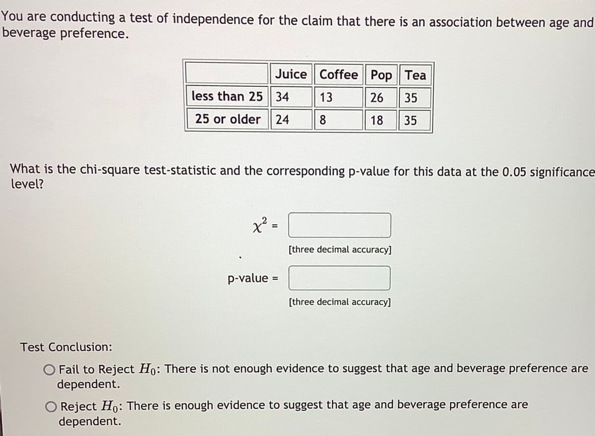 You are conducting a test of independence for the claim that there is an association between age and
beverage preference.
Juice Coffee Pop Tea
less than 25 34
13
26 35
25 or older 24
8
18
35
What is the chi-square test-statistic and the corresponding p-value for this data at the 0.05 significance-
level?
[three decimal accuracy]
p-value =
%3D
[three decimal accuracy]
Test Conclusion:
O Fail to Reject Ho: There is not enough evidence to suggest that age and beverage preference are
dependent.
O Reject Ho: There is enough evidence to suggest that age and beverage preference are
dependent.
