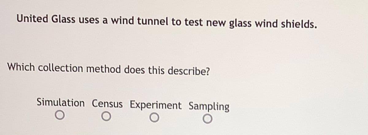 United Glass uses a wind tunnel to test new glass wind shields.
Which collection method does this describe?
Simulation Census Experiment Sampling
