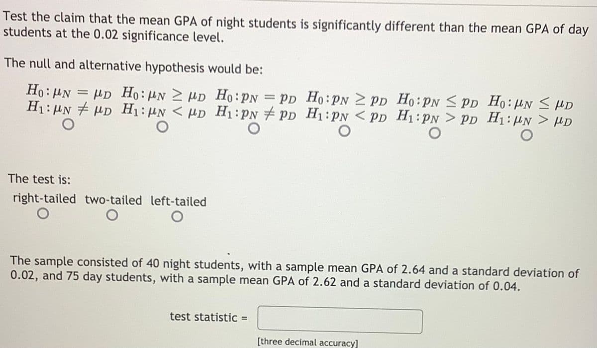 Test the claim that the mean GPA of night students is significantly different than the mean GPA of day
students at the 0.02 significance level.
The null and alternative hypothesis would be:
Ho: µN
H1: HN HD H1:HN < HD H1:PN # PD H1:PN < PD H1:PN > PD H1:µN > µD
= µD Ho: HN 2 HD Ho:PN
= Pp Ho:PN 2 PD Ho:PN S PD Ho: HN < HD
The test is:
right-tailed two-tailed left-tailed
The sample consisted of 40 night students, with a sample mean GPA of 2.64 and a standard deviation of
0.02, and 75 day students, with a sample mean GPA of 2.62 and a standard deviation of 0.04.
test statistic =
%3D
[three decimal accuracy]
