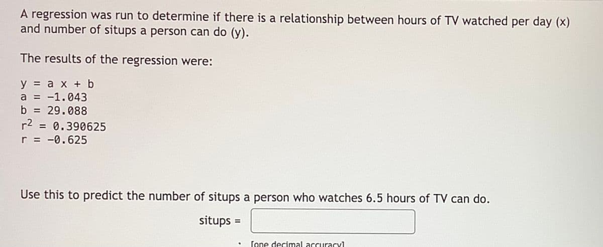 A regression was run to determine if there is a relationship between hours of TV watched per day (x)
and number of situps a person can do (y).
The results of the regression were:
y = a x + b
a = -1.043
b = 29.088
%3D
%3!
r2
= 0.390625
r = -0.625
Use this to predict the number of situps a person who watches 6.5 hours of TV can do.
situps :
%3D
[one decimal accuracy1
