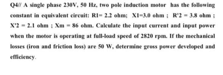 Q4// A single phase 230V, 50 Hz, two pole induction motor has the following
constant in equivalent circuit: RI= 2.2 ohm; X1-3.0 ohm; R'2 = 3.8 ohm;
%3!
X'2 = 2.1 ohm ; Xm = 86 ohm. Calculate the input current and input power
when the motor is operating at full-load speed of 2820 rpm. If the mechanical
losses (iron and friction loss) are 50 W, determine gross power developed and
efficiency.
