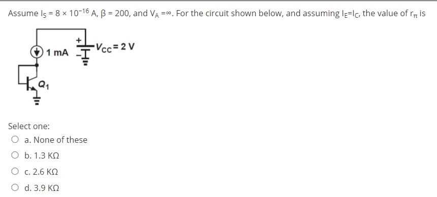 Assume Is = 8 x 10-16 A, B = 200, and VA =0. For the circuit shown below, and assuming le=lc, the value of r, is
Vcc= 2 V
1 mA
Select one:
O a. None of these
O b. 1.3 KO
O c. 2.6 KO
O d. 3.9 KN
