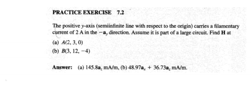 PRACTICE EXERCISE 7.2
The positive y-axis (semiinfinite line with respect to the origin) carries a filamentary
current of 2 A in the -a, direction. Assume it is part of a large circuit. Find H at
(a) A(2, 3, 0)
(b) В(3, 12, — 4)
Answer: (a) 145.8a, mA/m, (b) 48.97a, + 36.73a, mA/m.
