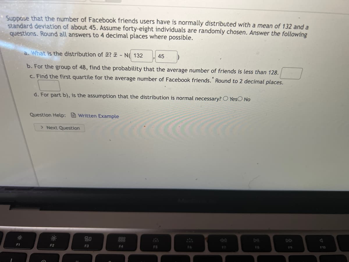 Suppose that the number of Facebook friends users have is normally distributed with a mean of 132 and a
standard deviation of about 45. Assume forty-eight individuals are randomly chosen. Answer the following
questions. Round all answers to 4 decimal places where possible.
a. What is the distribution of ? ¤ - N(( 132
45
b. For the group of 48, find the probability that the average number of friends is less than 128.
c. Find the first quartile for the average number of Facebook friends. Round to 2 decimal places.
d. For part b), is the assumption that the distribution is normal necessary? O YesO No
Question Help: Written Example
> Next Question
80
DI
DD
F1
F2
F3
F4
F5
F6
F7
F8
F9
F10
