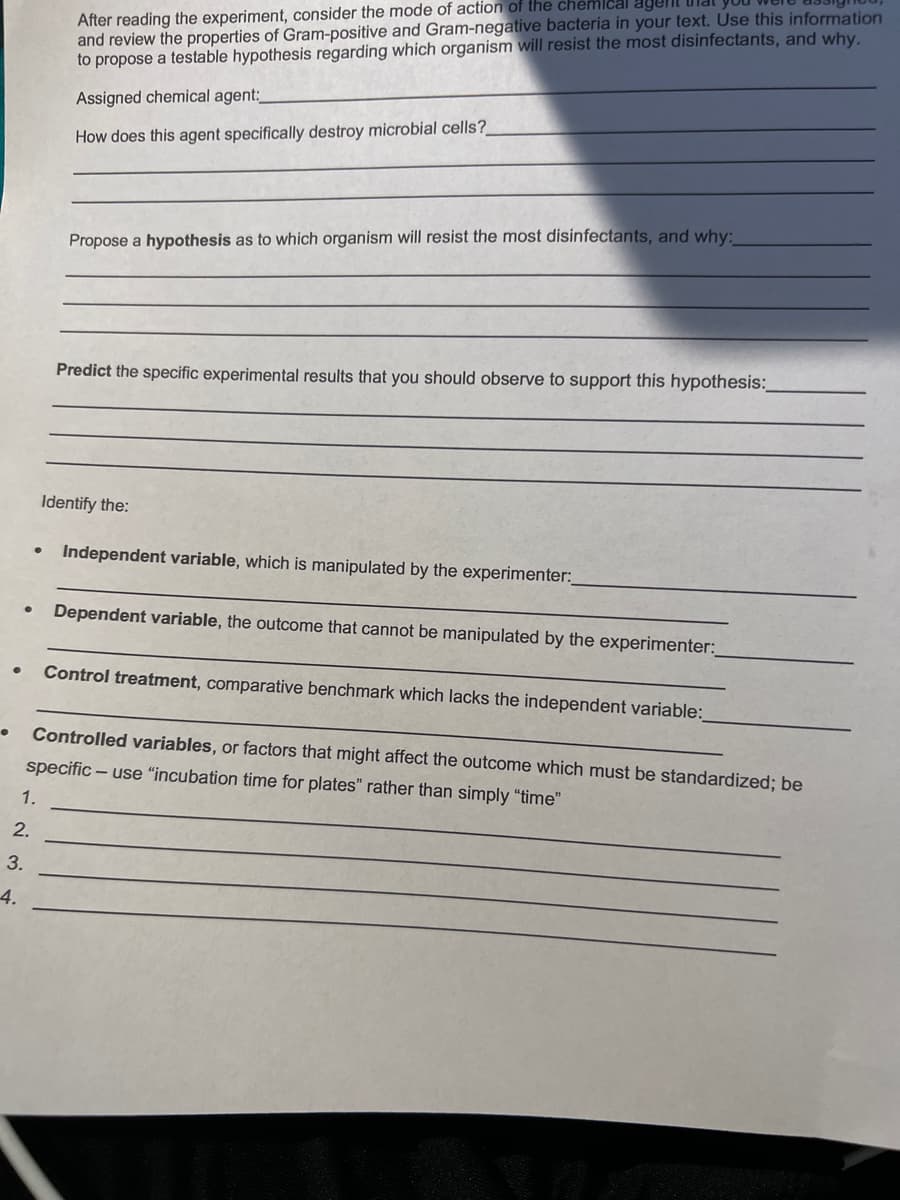 After reading the experiment, consider the mode of action of the chemlcal agent
and review the properties of Gram-positive and Gram-negative bacteria in your text. Use this information
to propose a testable hypothesis regarding which organism will resist the most disinfectants, and why.
Assigned chemical agent:
How does this agent specifically destroy microbial cells?
Propose a hypothesis as to which organism will resist the most disinfectants, and why:
Predict the specific experimental results that you should observe to support this hypothesis:
Identify the:
Independent variable, which is manipulated by the experimenter:
Dependent variable, the outcome that cannot be manipulated by the experimenter:
Control treatment, comparative benchmark which lacks the independent variable:
Controlled variables, or factors that might affect the outcome which must be standardized; be
specific – use "incubation time for plates" rather than simply “time"
1.
2.
3.
4.
