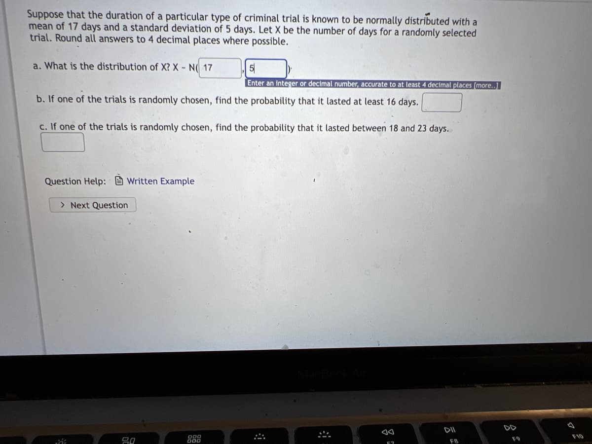 Suppose that the duration of a particular type of criminal trial is known to be normally distributed with a
mean of 17 days and a standard deviation of 5 days. Let X be the number of days for a randomly selected
trial. Round all answers to 4 decimal places where possible.
a. What is the distribution of X? X - N( 17
5
Enter an integer or decimal number, accurate to at least 4 decimal places [more..]
b. If one of the trials is randomly chosen, find the probability that it lasted at least 16 days.
c. If one of the trials is randomly chosen, find the probability that it lasted between 18 and 23 days.
Question Help:Written Example
> Next Question
DII
iá:
20
888
4
*
F7
FB
F9
F10