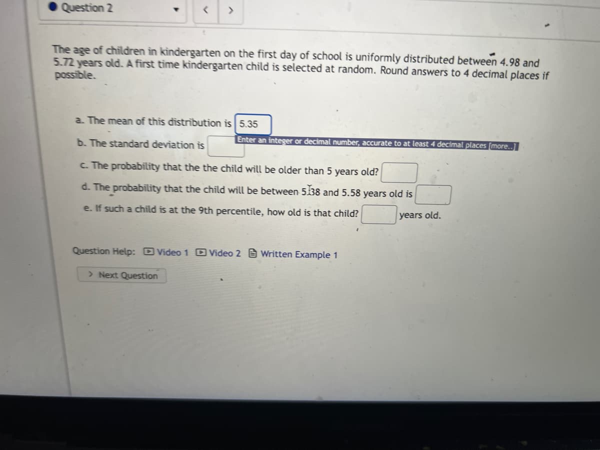 Question 2
>
The age of children in kindergarten on the first day of school is uniformly distributed between 4.98 and
5.72 years old. A first time kindergarten child is selected at random. Round answers to 4 decimal places if
possible.
a. The mean of this distribution is 5.35
Enter an integer or decimal number, accurate to at least 4 decimal places [more..]
b. The standard deviation is
c. The probability that the the child will be older than 5 years old?
d. The probability that the child will be between 5138 and 5.58 years old is
e. If such a child is at the 9th percentile, how old is that child?
years old.
Question Help: Video 1 Video 2 Written Example 1
> Next Question