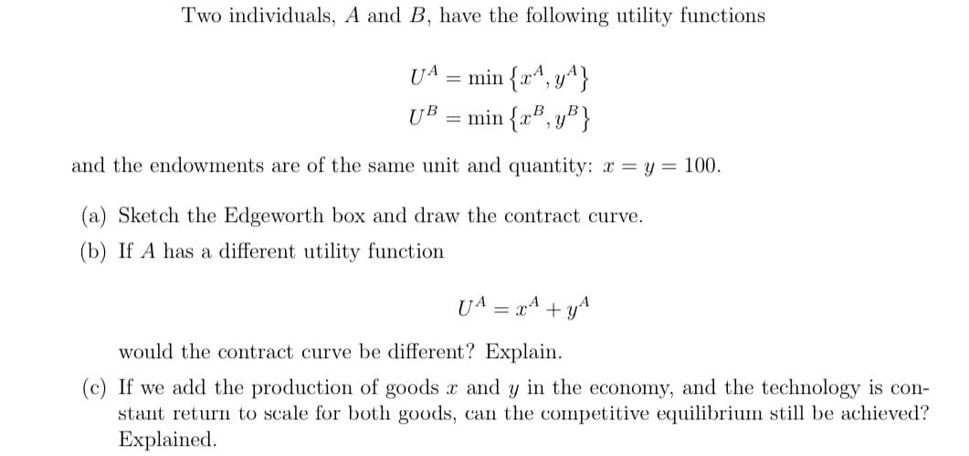 Two individuals, A and B, have the following utility functions
UA = min {x^, y^}
UB
=
min {x³, y³}
and the endowments are of the same unit and quantity: x = y = 100.
(a) Sketch the Edgeworth box and draw the contract curve.
(b) If A has a different utility function
UA = x² + y^
would the contract curve be different? Explain.
(c) If we add the production of goods and y in the economy, and the technology is con-
stant return to scale for both goods, can the competitive equilibrium still be achieved?
Explained.