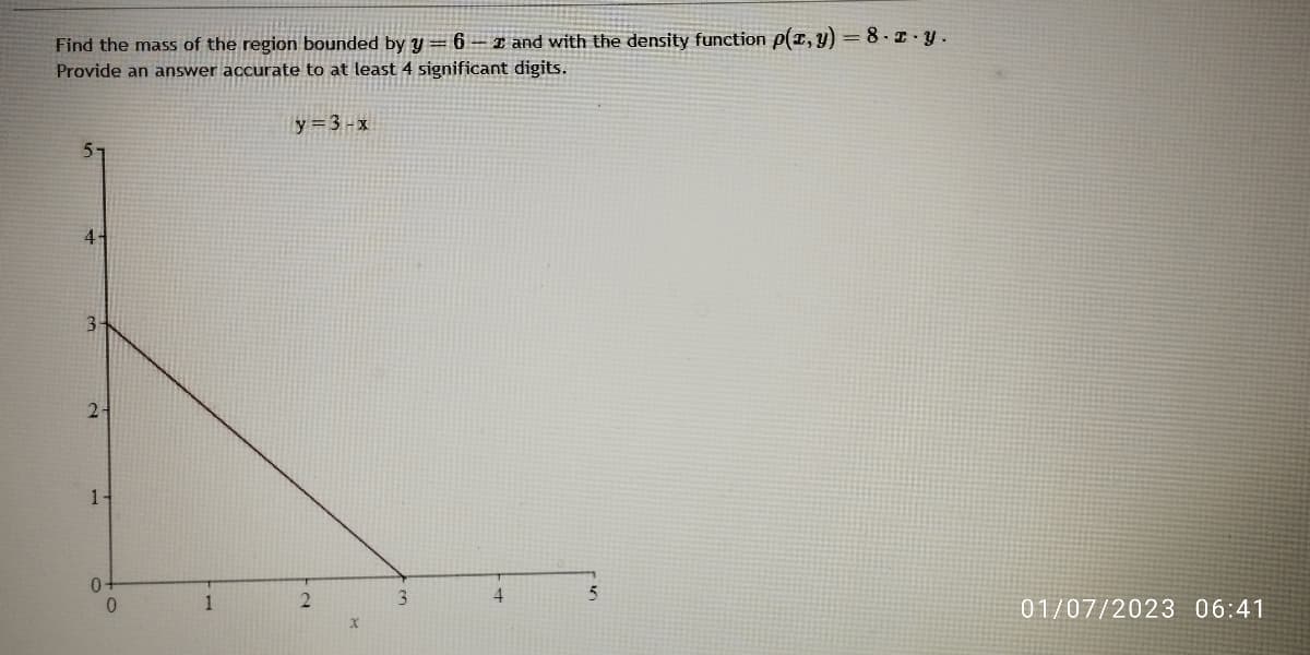 Find the mass of the region bounded by y = 6-2 and with the density function p(x, y) = 8. r.y.
Provide an answer accurate to at least 4 significant digits.
4-
3-
2-
1-
0-
0
1
y = 3-x
N
X
3
4
5
01/07/2023 06:41