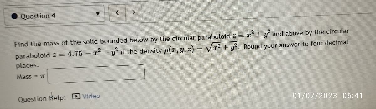 Question 4
>
+ and above by the circular
Find the mass of the solid bounded below by the circular paraboloid z =
paraboloid z = 4.75 — x² - y² if the density p(x, y, z) = √² + y². Round your answer to four decimal
places.
Mass = π
Question Help: Video
01/07/2023 06:41