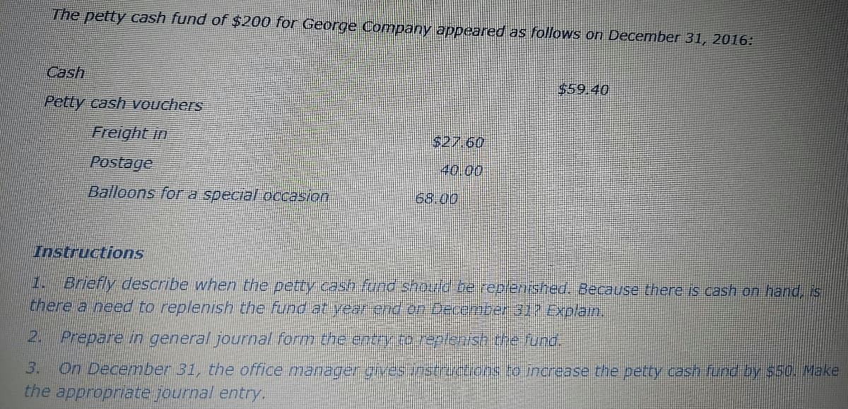 The petty cash fund of $200 for George Company appeared as follows on December 31, 2016:
Cash
$59.40
Petty cash vouchers
Freight in
S27 60
Postage
40.00
Balloons for a special occasion
68.00
Instructions
1. Briefly describe when the petty cash fond shodo te replenished. Because there is cash on hand, is
there a need to replenish the fund at vear end dnecomena.oExplain.
2. Prepare in general journal form the entry to 19ptesh the fund.
On December 31, the office manager givesunstret.ons.to merease the petty cash fund by s50. Make
the appropriate journal entry
3.
