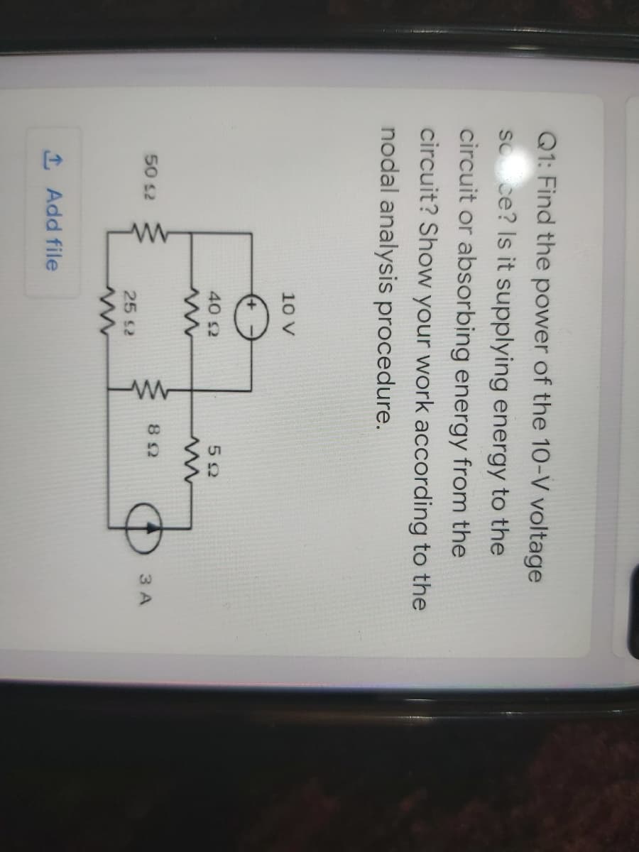 Q1: Find the power of the 10-V voltage
so ce? Is it supplying energy to the
circuit or absorbing energy from the
circuit? Show your work according to the
nodal analysis procedure.
10 V
40 2
52
50 s2
3 A
25 S2
1 Add file
