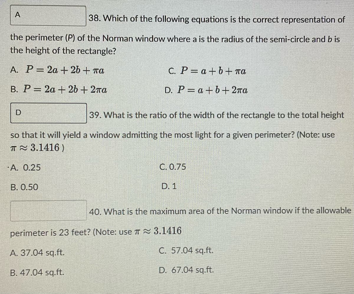 A
38. Which of the following equations is the correct representation of
the perimeter (P) of the Norman window where a is the radius of the semi-circle and b is
the height of the rectangle?
A. P = 2a + 2 + πα
C. P = a + b + πα
B. P = 2α + 20 + 2πα
D. P=a+b+ 2πа
D
39. What is the ratio of the width of the rectangle to the total height
so that it will yield a window admitting the most light for a given perimeter? (Note: use
T≈ 3.1416)
A. 0.25
C. 0.75
B. 0.50
D. 1
40. What is the maximum area of the Norman window if the allowable
perimeter is 23 feet? (Note: use ≈ 3.1416
A. 37.04 sq.ft.
C. 57.04 sq.ft.
B. 47.04 sq.ft.
D. 67.04 sq.ft.