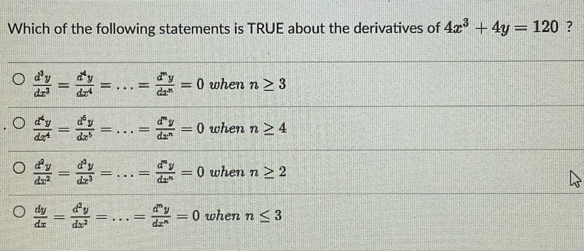 Which of the following statements is TRUE about the derivatives of 4x³ + 4y = 120 ?
= dy
E
=0 when n> 3
0 when n 4
0 when n > 2
-
-
4
2 -0 when n <3
O
O
||
COMING
_||
V
dia
||
=I
=
||
dan