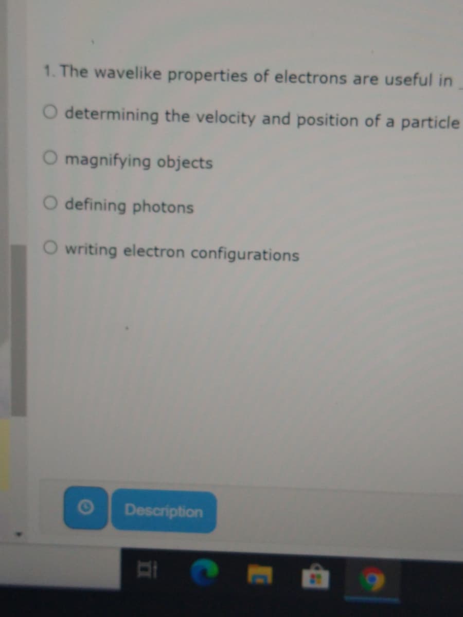 1. The wavelike properties of electrons are useful in
O determining the velocity and position of a particle
O magnifying objects
O defining photons
O writing electron configurations
Description
