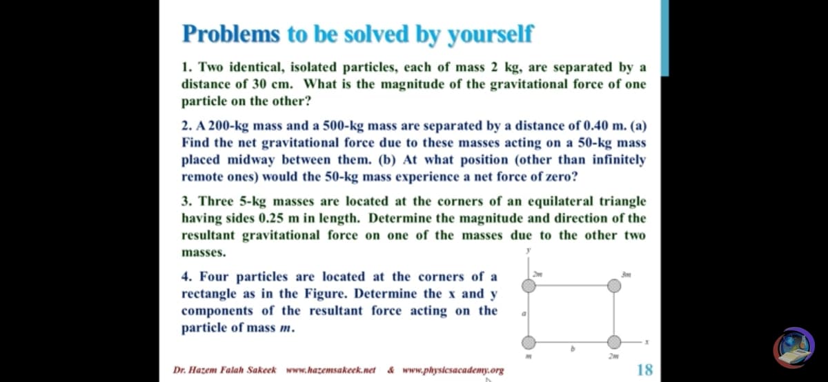 Problems to be solved by yourself
1. Two identical, isolated particles, each of mass 2 kg, are separated by a
distance of 30 cm. What is the magnitude of the gravitational force of one
particle on the other?
2. A 200-kg mass and a 500-kg mass are separated by a distance of 0.40 m. (a)
Find the net gravitational force due to these masses acting on a 50-kg mass
placed midway between them. (b) At what position (other than infinitely
remote ones) would the 50-kg mass experience a net force of zero?
3. Three 5-kg masses are located at the corners of an equilateral triangle
having sides 0.25 m in length. Determine the magnitude and direction of the
resultant gravitational force on one of the masses due to the other two
masses.
4. Four particles are located at the corners of a
rectangle as in the Figure. Determine the x and y
components of the resultant force acting on the
particle of mass m.
Dr. Hazem Falah Sakeek www.hazemsakeek.net
& www.physicsacademy.org
18
