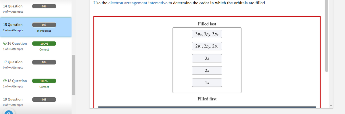 Use the electron arrangement interactive to determine the order in which the orbitals are filled.
14 Question
0%
O of oo Attempts
15 Question
0%
Filled last
2 of o Attempts
In Progress
3px, 3py, 3pz
O 16 Question
100%
2px, 2py, 2pz
1 of o Attempts
Correct
3s
17 Question
O of oo Attempts
0%
2s
O 18 Question
100%
1s
1 of o Attempts
Correct
19 Question
0%
Filled first
O of oo Attempts
