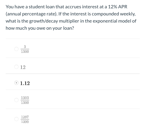 You have a student loan that accrues interest at a 12% APR
(annual percentage rate). If the interest is compounded weekly,
what is the growth/decay multiplier in the exponential model of
how much you owe on your loan?
1300
O 12
O 1.12
1303
1300
1297
1300
