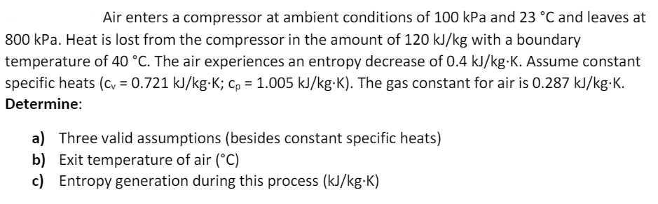 Air enters a compressor at ambient conditions of 100 kPa and 23 °C and leaves at
800 kPa. Heat is lost from the compressor in the amount of 120 kJ/kg with a boundary
temperature of 40 °C. The air experiences an entropy decrease of 0.4 kJ/kg-K. Assume constant
specific heats (cy = 0.721 kJ/kg-K; c, = 1.005 kJ/kg-K). The gas constant for air is 0.287 kJ/kg-K.
Determine:
a) Three valid assumptions (besides constant specific heats)
b) Exit temperature of air (°C)
c) Entropy generation during this process (kJ/kg-K)
