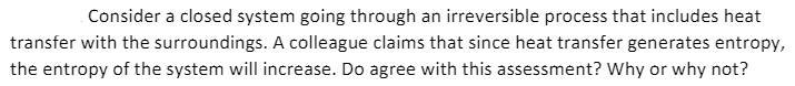 Consider a closed system going through an irreversible process that includes heat
transfer with the surroundings. A colleague claims that since heat transfer generates entropy,
the entropy of the system will increase. Do agree with this assessment? Why or why not?
