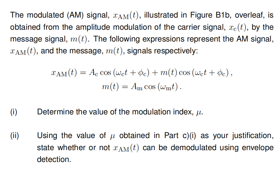 The modulated (AM) signal, XAM(t), illustrated in Figure B1b, overleaf, is
obtained from the amplitude modulation of the carrier signal, xe(t), by the
message signal, m(t). The following expressions represent the AM signal,
XAM (t), and the message, m(t), signals respectively:
(i)
(ii)
XAM (t) = Ac cos (wet + c) + m(t) cos (wet + bc),
m(t) = Am cos (wmt).
Determine the value of the modulation index, μ.
Using the value of μ obtained in Part c)(i) as your justification,
state whether or not ¤ÂM(t) can be demodulated using envelope
detection.