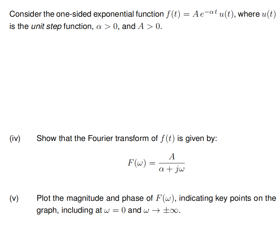 Consider the one-sided exponential function f(t) = A e¯at u(t), where u(t)
is the unit step function, a > 0, and A > 0.
(iv)
(v)
Show that the Fourier transform of f(t) is given by:
A
a + jw
F(w) =
=
Plot the magnitude and phase of F(w), indicating key points on the
graph, including at w = 0 and w→ ∞.