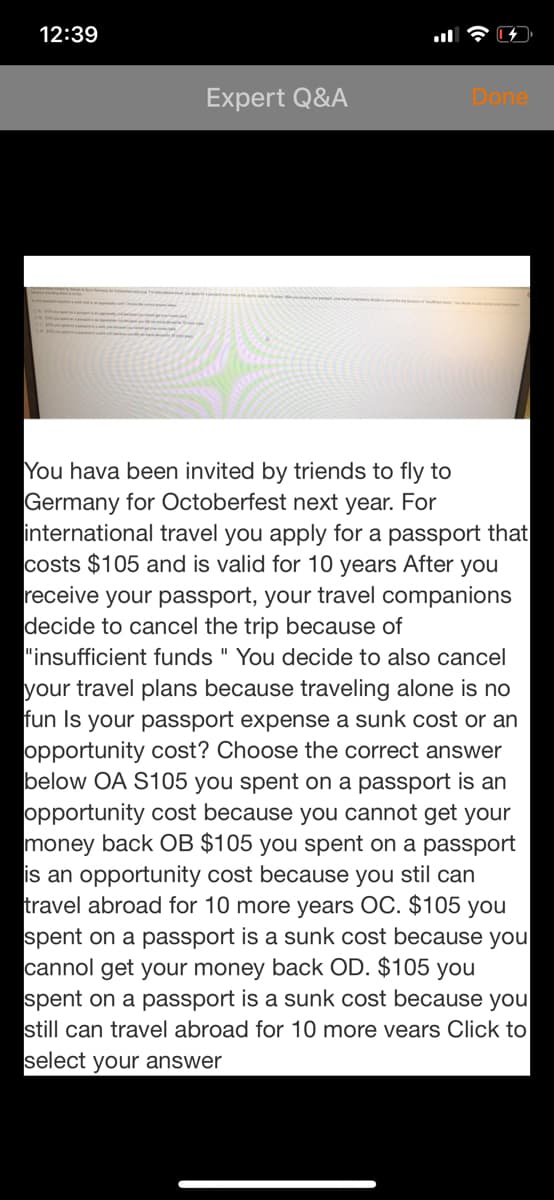 12:39
Expert Q&A
Done
You hava been invited by triends to fly to
Germany for Octoberfest next year. For
international travel you apply for a passport that
costs $105 and is valid for 10 years After you
receive your passport, your travel companions
decide to cancel the trip because of
"insufficient funds " You decide to also cancel
your travel plans because traveling alone is no
fun Is your passport expense a sunk cost or an
opportunity cost? Choose the correct answer
below OA S105 you spent on a passport is an
opportunity cost because you cannot get your
money back OB $105 you spent on a passport
is an opportunity
travel abroad for 10 more years OC. $105 you
spent on a passport is a sunk cost because you
cannol get your money back OD. $105 you
spent on a passport is a sunk cost because you
still can travel abroad for 10 more vears Click to
ecause you stil can
select your answer
