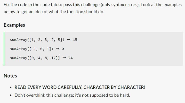 Fix the code in the code tab to pass this challenge (only syntax errors). Look at the examples
below to get an idea of what the function should do.
Examples
sumArray ([1, 2, 3, 4, 5]) - 15
sumArray ([-1, 0, 1]) → 0
sumArray ([0, 4, 8, 12]) → 24
Notes
READ EVERY WORD CAREFULLY, CHARACTER BY CHARACTER!
• Don't overthink this challenge; it's not supposed to be hard.