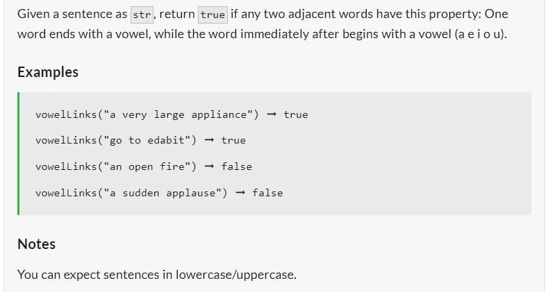 Given a sentence as str, return true if any two adjacent words have this property: One
word ends with a vowel, while the word immediately after begins with a vowel (a e i o u).
Examples
vowelLinks ("a very large appliance") -> true
vowelLinks ("go to edabit") → true
vowelLinks ("an open fire") → false
vowelLinks ("a sudden applause") → false
Notes
You can expect sentences in lowercase/uppercase.