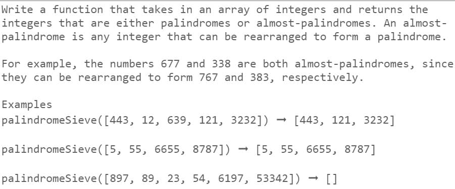 Write a function that takes in an array of integers and returns the
integers that are either palindromes or almost-palindromes. An almost-
palindrome is any integer that can be rearranged to form a palindrome.
For example, the numbers 677 and 338 are both almost-palindromes, since
they can be rearranged to form 767 and 383, respectively.
Examples
palindromeSieve ([443, 12, 639, 121, 3232]) [443, 121, 3232]
palindromeSieve ([5, 55, 6655, 8787]) - [5, 55, 6655, 8787]
palindromeSieve ([897, 89, 23, 54, 6197, 53342]) []