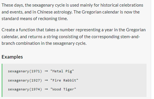 These days, the sexagenary cycle is used mainly for historical celebrations
and events, and in Chinese astrology. The Gregorian calendar is now the
standard means of reckoning time.
Create a function that takes a number representing a year in the Gregorian
calendar, and returns a string consisting of the corresponding stem-and-
branch combination in the sexagenary cycle.
Examples
sexagenary (1971) "Metal Pig"
sexagenary (1927) → "Fire Rabbit"
sexagenary (1974) "Wood Tiger"
→