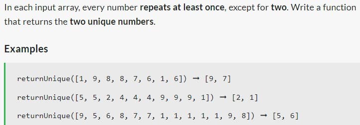 In each input array, every number repeats at least once, except for two. Write a function
that returns the two unique numbers.
Examples
returnUnique ([1, 9, 8, 8, 7, 6, 1, 6]) → [9, 7]
returnUnique ([5, 5, 2, 4, 4, 4, 9, 9, 9, 1]) → [2, 1]
returnUnique ([9, 5, 6, 8, 7, 7, 1, 1, 1, 1, 1, 9, 8])
→ [5, 6]