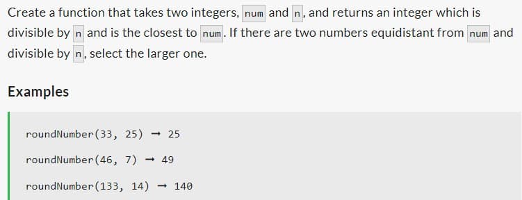 Create a function that takes two integers, num and n, and returns an integer which is
divisible by n and is the closest to num. If there are two numbers equidistant from num and
divisible by n, select the larger one.
Examples
roundNumber (33, 25). - 25
roundNumber (46, 7)→ 49
roundNumber (133, 14) → 140