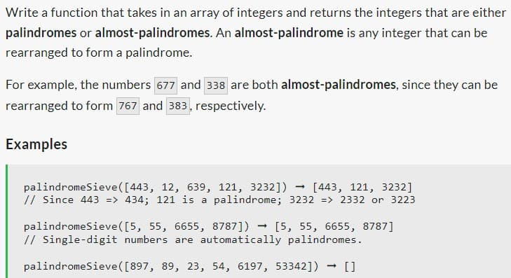 Write a function that takes in an array of integers and returns the integers that are either
palindromes or almost-palindromes. An almost-palindrome is any integer that can be
rearranged to form a palindrome.
For example, the numbers 677 and 338 are both almost-palindromes, since they can be
rearranged to form 767 and 383, respectively.
Examples
palindromeSieve ([443, 12, 639, 121, 3232]) [443, 121, 3232]
// Since 443 => 434; 121 is a palindrome; 3232 => 2332 or 3223
palindromeSieve([5, 55, 6655, 8787]) → [5, 55, 6655, 8787]
// Single-digit numbers are automatically palindromes.
palindromeSieve ([897, 89, 23, 54, 6197, 53342])
-
[]