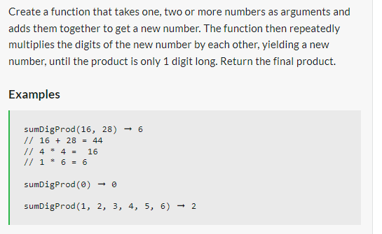 Create a function that takes one, two or more numbers as arguments and
adds them together to get a new number. The function then repeatedly
multiplies the digits of the new number by each other, yielding a new
number, until the product is only 1 digit long. Return the final product.
Examples
-6
sumDigProd (16, 28)
// 16 + 28 = 44
// 4 * 4 = 16
// 1 * 6 = 6
sumDigProd(0)
sumDigProd (1, 2, 3, 4, 5, 6) → 2