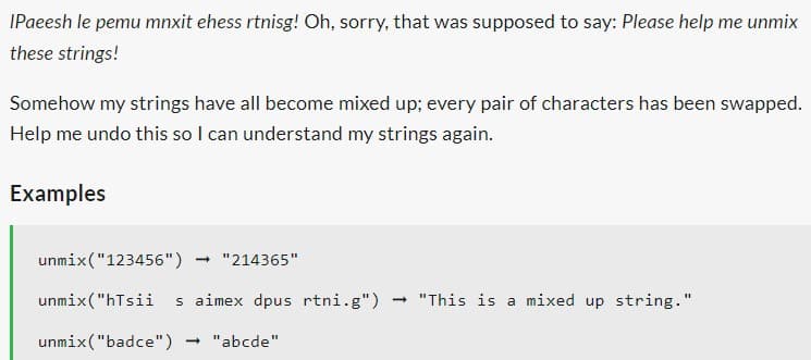 IPaeesh le pemu mnxit ehess rtnisg! Oh, sorry, that was supposed to say: Please help me unmix
these strings!
Somehow my strings have all become mixed up; every pair of characters has been swapped.
Help me undo this so I can understand my strings again.
Examples
unmix("123456") - "214365"
unmix("hTsii s aimex dpus rtni.g") → "This is a mixed up string."
unmix ("badce")
- "abcde"