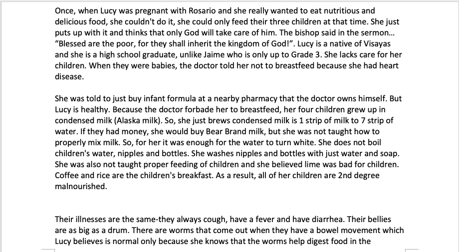 Once, when Lucy was pregnant with Rosario and she really wanted to eat nutritious and
delicious food, she couldn't do it, she could only feed their three children at that time. She just
puts up with it and thinks that only God will take care of him. The bishop said in the sermon.
"Blessed are the poor, for they shall inherit the kingdom of God!". Lucy is a native of Visayas
and she is a high school graduate, unlike Jaime who is only up to Grade 3. She lacks care for her
children. When they were babies, the doctor told her not to breastfeed because she had heart
disease.
She was told to just buy infant formula at a nearby pharmacy that the doctor owns himself. But
Lucy is healthy. Because the doctor forbade her to breastfeed, her four children grew up in
condensed milk (Alaska milk). So, she just brews condensed milk is 1 strip of milk to 7 strip of
water. If they had money, she would buy Bear Brand milk, but she was not taught how to
properly mix milk. So, for her it was enough for the water to turn white. She does not boil
children's water, nipples and bottles. She washes nipples and bottles with just water and soap.
She was also not taught proper feeding of children and she believed lime was bad for children.
Coffee and rice are the children's breakfast. As a result, all of her children are 2nd degree
malnourished.
Their illnesses are the same-they always cough, have a fever and have diarrhea. Their bellies
are as big as a drum. There are worms that come out when they have a bowel movement which
Lucy believes is normal only because she knows that the worms help digest food in the
