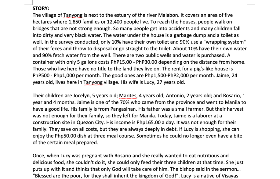 STORY:
The village of Tanyong is next to the estuary of the river Malabon. It covers an area of five
hectares where 1,850 families or 12,400 people live. To reach the houses, people walk on
bridges that are not strong enough. So many people get into accidents and many children fall
into dirty and very black water. The water under the house is a garbage dump and a toilet as
well. In the survey conducted, only 10% have their own toilet and 90% use a "wrapping system"
of their feces and throw to disposal or go straight to the toilet. About 10% have their own water
and 90% fetch water from the well. There are two public wells and water is purchased. A
container with only 5 gallons costs PhP15.00 - PhP30.00 depending on the distance from home.
Those who live here have no title to the land they live on. The rent for a pig's-like house is
PHP500 - Php1,000 per month. The good ones are Php1,500-PHP2,000 per month. Jaime, 24
years old, lives here in Tanyong village. His wife is Lucy, 27 years old.
Their children are Jocelyn, 5 years old; Marites, 4 years old; Antonio, 2 years old; and Rosario, 1
year and 4 months. Jaime is one of the 70% who came from the province and went to Manila to
have a good life. His family is from Pangasinan. His father was a small farmer. But their harvest
was not enough for their family, so they left for Manila. Today, Jaime is a laborer at a
construction site in Quezon City. His income is Php165.00 a day. It was not enough for their
family. They save on all costs, but they are always deeply in debt. If Lucy is shopping, she can
enjoy the Php50.00 dish at three meal course. Sometimes he could no longer even have a bite
of the certain meal prepared.
Once, when Lucy was pregnant with Rosario and she really wanted to eat nutritious and
delicious food, she couldn't do it, she could only feed their three children at that time. She just
puts up with it and thinks that only God will take care of him. The bishop said in the sermon.
"Blessed are the poor, for they shall inherit the kingdom of God!". Lucy is a native of Visayas
