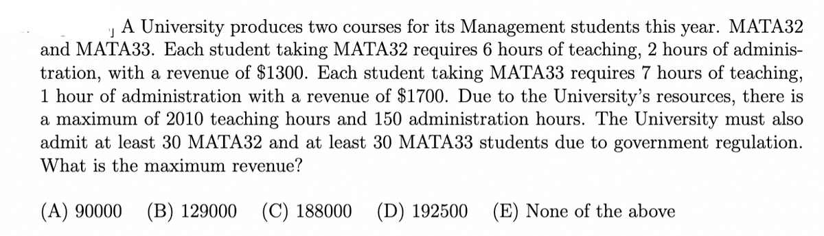 A University produces two courses for its Management students this year. MATA32
and MATA33. Each student taking MATA32 requires 6 hours of teaching, 2 hours of adminis-
tration, with a revenue of $1300. Each student taking MATA33 requires 7 hours of teaching,
1 hour of administration with a revenue of $1700. Due to the University's resources, there is
a maximum of 2010 teaching hours and 150 administration hours. The University must also
admit at least 30 MATA32 and at least 30 MATA33 students due to government regulation.
What is the maximum revenue?
(A) 90000
(B) 129000
(C) 188000
(D) 192500
(E) None of the above
