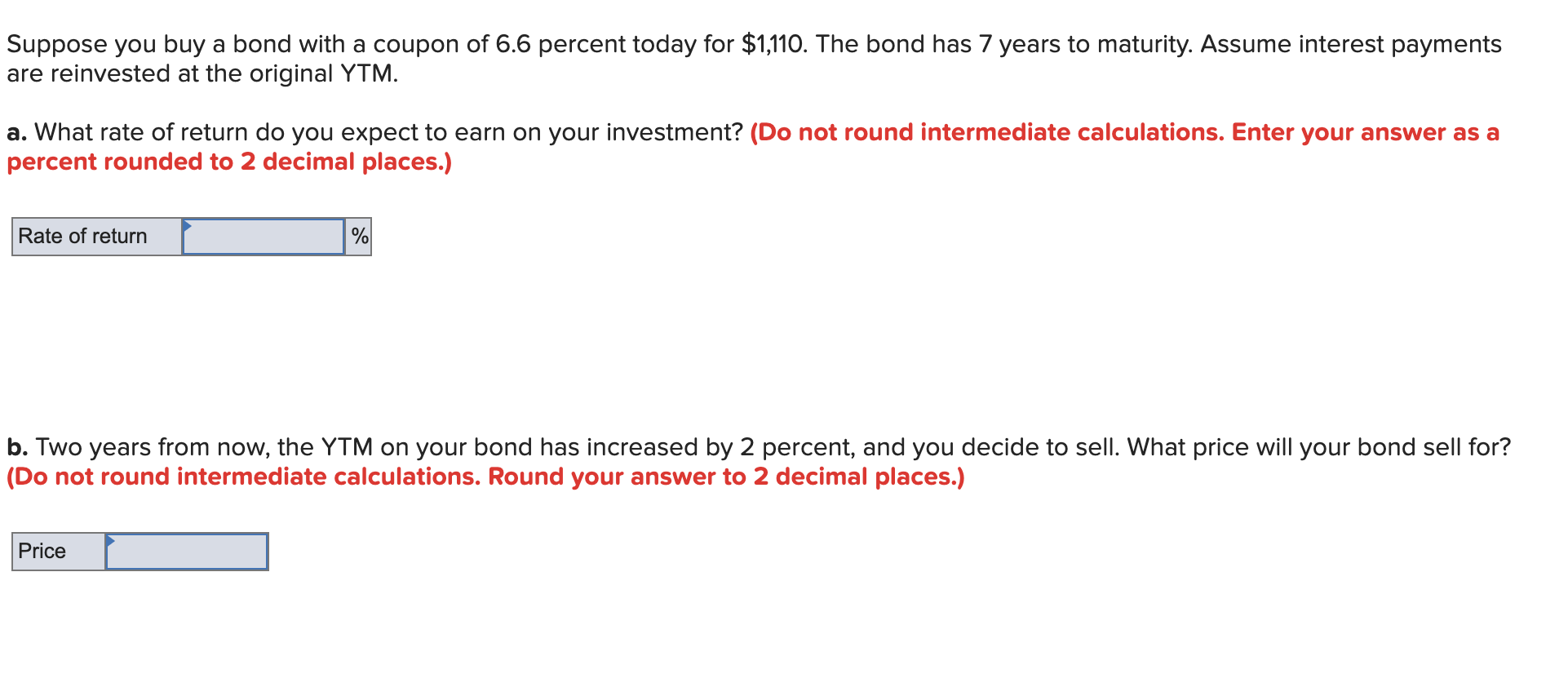 Suppose you buy a bond with a coupon of 6.6 percent today for $1,110. The bond has 7 years to maturity. Assume interest payments
are reinvested at the original YTM
a. What rate of return do you expect to earn on your investment? (Do not round intermediate calculations. Enter your answer as a
percent rounded to 2 decimal places.)
Rate of return
b. Two years from now, the YTM on your bond has increased by 2 percent, and you decide to sell. What price will your bond sell for?
|(Do not round intermediate calculations. Round your answer to 2 decimal places.)
Price
