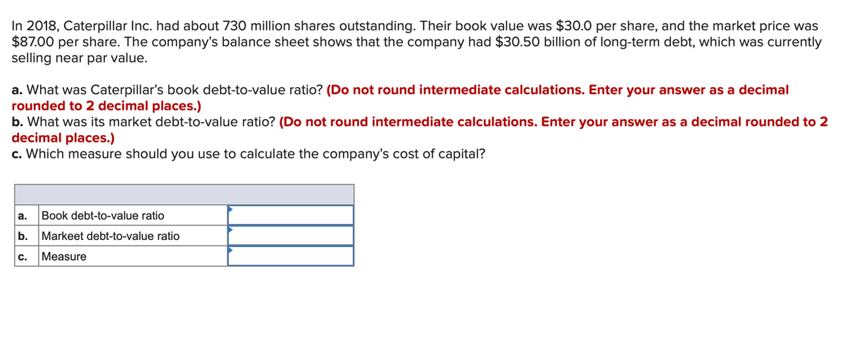 In 2018, Caterpillar Inc. had about 730 million shares outstanding. Their book value was $30.0 per share, and the market price was
$87.00 per share. The company's balance sheet shows that the company had $30.50 billion of long-term debt, which was currently
selling near par value.
a. What was Caterpillar's book debt-to-value ratio? (Do not round intermediate calculations. Enter your answer as a decimal
rounded to 2 decimal places.)
b. What was its market debt-to-value ratio? (Do not round intermediate calculations. Enter your answer as a decimal rounded to 2
decimal places.)
c. Which measure should you use to calculate the company's cost of capital?
а.
Book debt-to-value ratio
b.
Markeet debt-to-value ratio
C.
Measure
