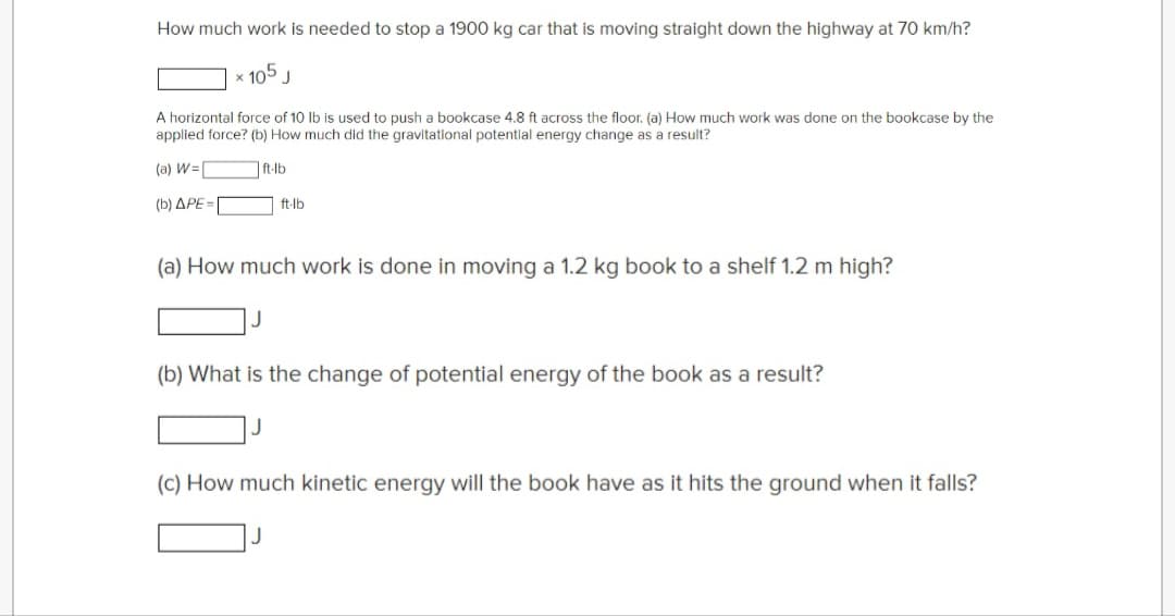 How much work is needed to stop a 1900 kg car that is moving straight down the highway at 70 km/h?
x 105 J
A horizontal force of 10 lb is used to push a bookcase 4.8 ft across the floor. (a) How much work was done on the bookcase by the
applied force? (b) How much did the gravitational potential energy change as a result?
(a) W=
(b) APE=
ft-lb
ft-lb
(a) How much work is done in moving a 1.2 kg book to a shelf 1.2 m high?
(b) What is the change of potential energy of the book as a result?
(c) How much kinetic energy will the book have as it hits the ground when it falls?