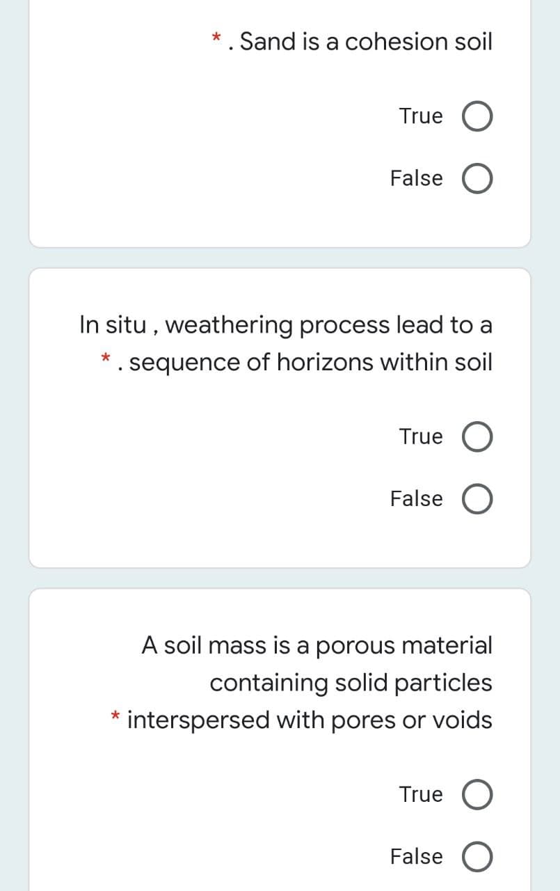 * . Sand is a cohesion soil
True O
False O
In situ , weathering process lead to a
*. sequence of horizons within soil
True O
False
A soil mass is a porous material
containing solid particles
interspersed with pores or voids
True O
False O
