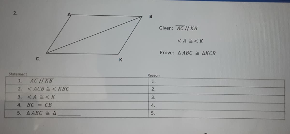 2.
B
Given: AC //KB
<A =<K
Prove: A ABC AKCB
K
Statement
Reason
1.
AC IKB
1.
2.
< ACB < KBC
2.
3. <A <K
3.
4. ВС — СВ
4.
5. A ABC A
5.
