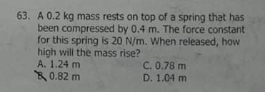 63. A 0.2 kg mass rests on top of a spring that has
been compressed by 0.4 m. The force constant
for this spring is 20 N/m. When released, how
high will the mass rise?
A. 1.24 m
0.82 m
C. 0.78 m
D. 1.04 m