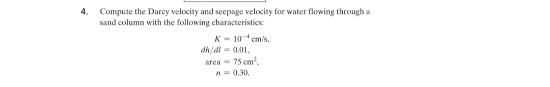 4.
Compute the Darcy velocity and seepage velocity for water flowing through a
sand column with the following characteristics:
K = 10-4 cm/s,
dh/dl = 0.01,
area = 75 cm²,
n = 0.30.