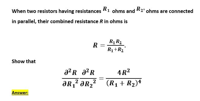 When two resistors having resistances
R1 ohms
R2' ohms are connected
and
in parallel, their combined resistance R in ohms is
R1 R2
R
R1+R2
Show that
a2 R a2R
4R?
2
aR2
(R1 + R2)4
Answer:
