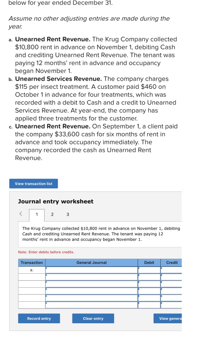 below for year ended December 31.
Assume no other adjusting entries are made during the
уear.
a. Unearned Rent Revenue. The Krug Company collected
$10,800 rent in advance on November 1, debiting Cash
and crediting Unearned Rent Revenue. The tenant was
paying 12 months' rent in advance and occupancy
began November 1.
b. Unearned Services Revenue. The company charges
$115 per insect treatment. A customer paid $460 on
October 1 in advance for four treatments, which was
recorded with a debit to Cash and a credit to Unearned
Services Revenue. At year-end, the company has
applied three treatments for the customer.
c. Unearned Rent Revenue. On September 1, a client paid
the company $33,600 cash for six months of rent in
advance and took occupancy immediately. The
company recorded the cash as Unearned Rent
Revenue.
View transaction list
Journal entry worksheet
2
3
The Krug Company collected $10,800 rent in advance on November 1, debiting
Cash and crediting Unearned Rent Revenue. The tenant was paying 12
months' rent in advance and occupancy began November 1.
Note: Enter debits before credits.
Transaction
General Journal
Debit
Credit
а.
Record entry
Clear entry
View genera
